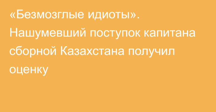 «Безмозглые идиоты». Нашумевший поступок капитана сборной Казахстана получил оценку