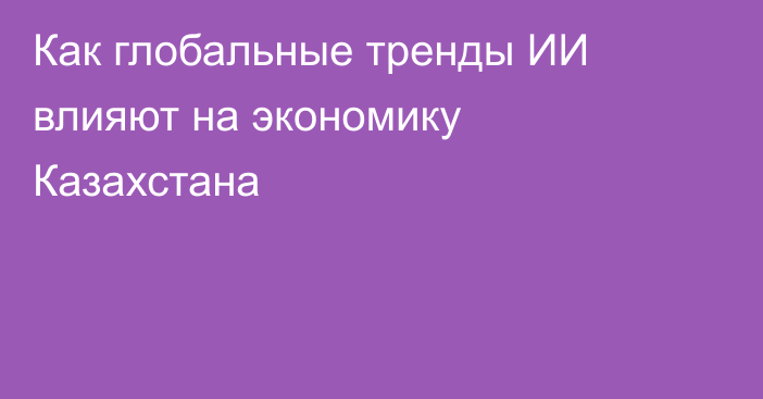 Как глобальные тренды ИИ влияют на экономику Казахстана