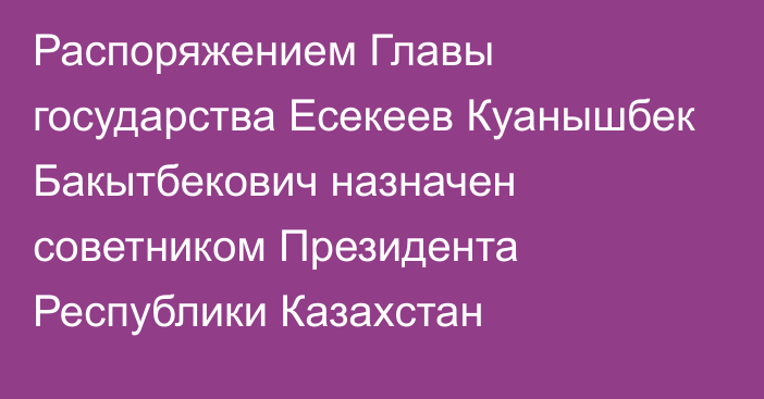 Распоряжением Главы государства Есекеев Куанышбек Бакытбекович назначен советником Президента Республики Казахстан