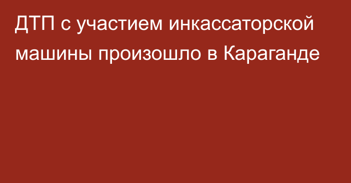 ДТП с участием инкассаторской машины произошло в Караганде