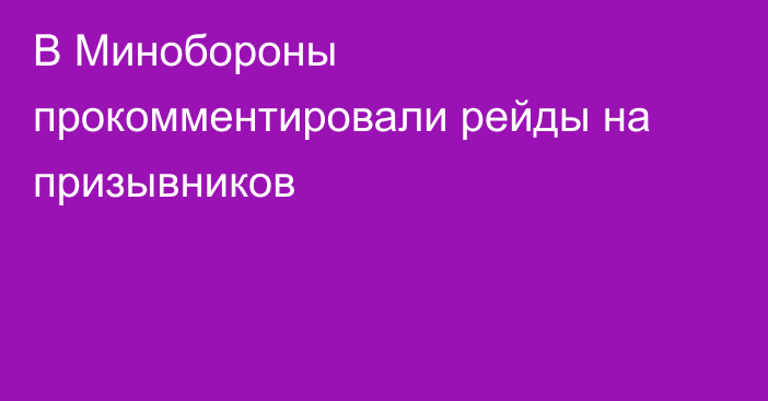 В Минобороны прокомментировали рейды на призывников