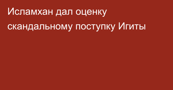 Исламхан дал оценку скандальному поступку Игиты