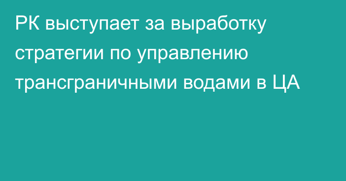 РК выступает за выработку стратегии по управлению трансграничными водами в ЦА