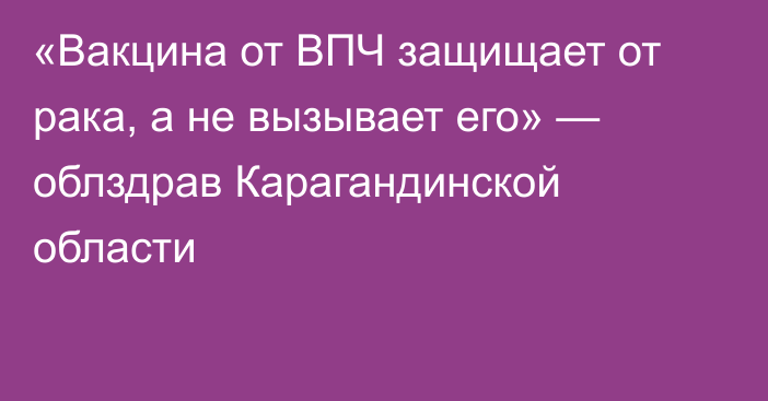 «Вакцина от ВПЧ защищает от рака, а не вызывает его» — облздрав Карагандинской области