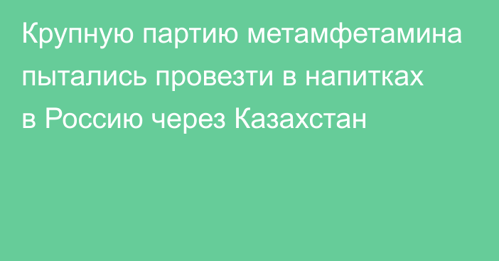 Крупную партию метамфетамина пытались провезти в напитках в Россию через Казахстан