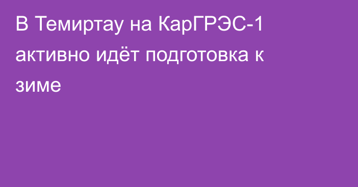 В Темиртау на КарГРЭС-1 активно идёт подготовка к зиме