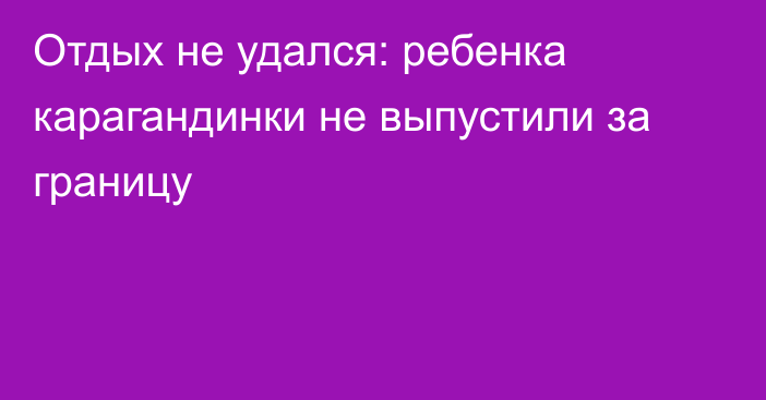 Отдых не удался: ребенка карагандинки не выпустили за границу