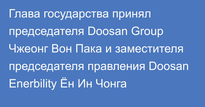 Глава государства принял председателя Doosan Group Чжеонг Вон Пака и заместителя председателя правления Doosan Enerbility Ён Ин Чонга