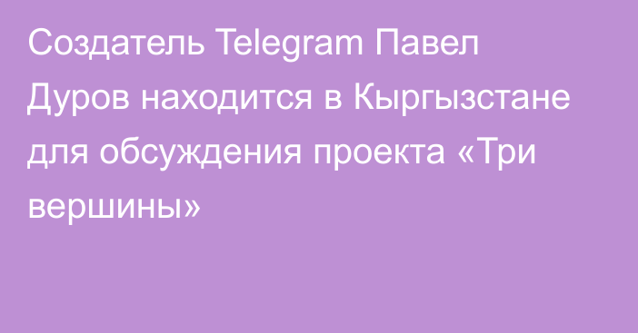 Создатель Telegram Павел Дуров находится в Кыргызстане для обсуждения проекта «Три вершины»