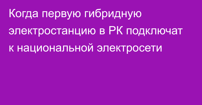 Когда первую гибридную электростанцию в РК подключат к национальной электросети