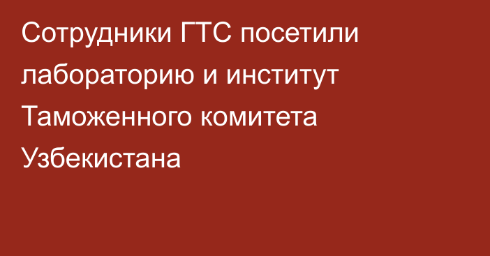 Сотрудники ГТС посетили лабораторию и институт Таможенного комитета Узбекистана