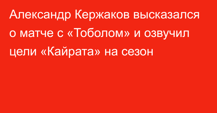 Александр Кержаков высказался о матче с «Тоболом» и озвучил цели «Кайрата» на сезон