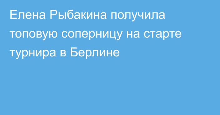 Елена Рыбакина получила топовую соперницу на старте турнира в Берлине