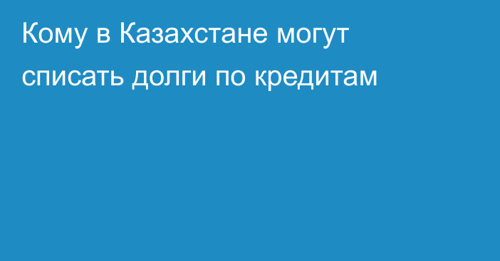 Кому в Казахстане могут списать долги по кредитам