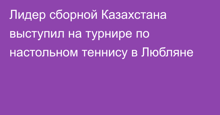 Лидер сборной Казахстана выступил на турнире по настольном теннису в Любляне