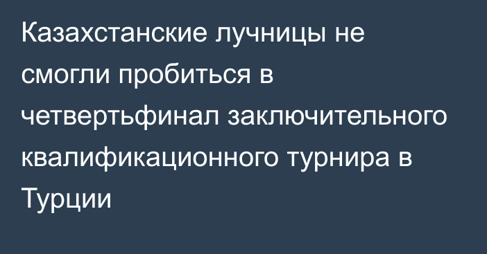 Казахстанские лучницы не смогли пробиться в четвертьфинал заключительного квалификационного турнира в Турции