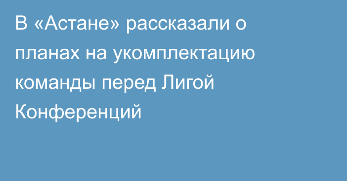 В «Астане» рассказали о планах на укомплектацию команды перед Лигой Конференций