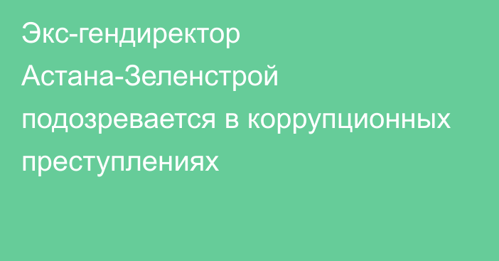 Экс-гендиректор Астана-Зеленстрой  подозревается в коррупционных преступлениях