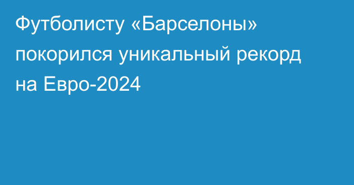 Футболисту «Барселоны» покорился уникальный рекорд на Евро-2024