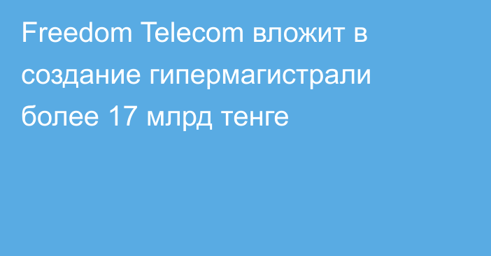 Freedom Telecom вложит в создание гипермагистрали более 17 млрд тенге