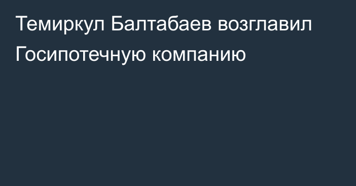 Темиркул Балтабаев возглавил Госипотечную компанию