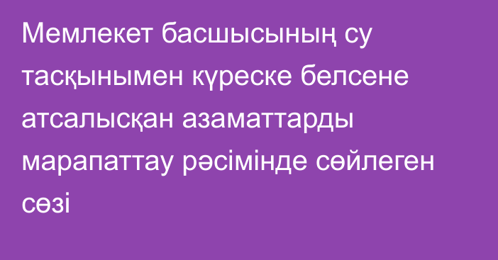 Мемлекет басшысының су тасқынымен күреске белсене атсалысқан азаматтарды марапаттау  рәсімінде сөйлеген сөзі