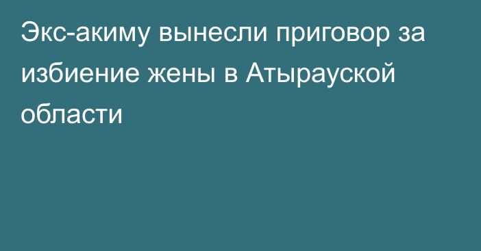 Экс-акиму вынесли приговор за избиение жены в Атырауской области