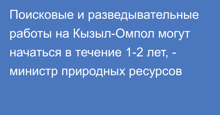 Поисковые и разведывательные работы на Кызыл-Омпол могут начаться в течение 1-2 лет, - министр природных ресурсов