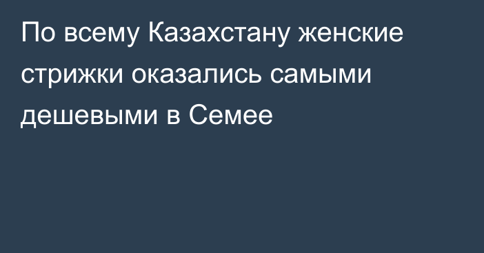 По всему Казахстану женские стрижки оказались самыми дешевыми в Семее