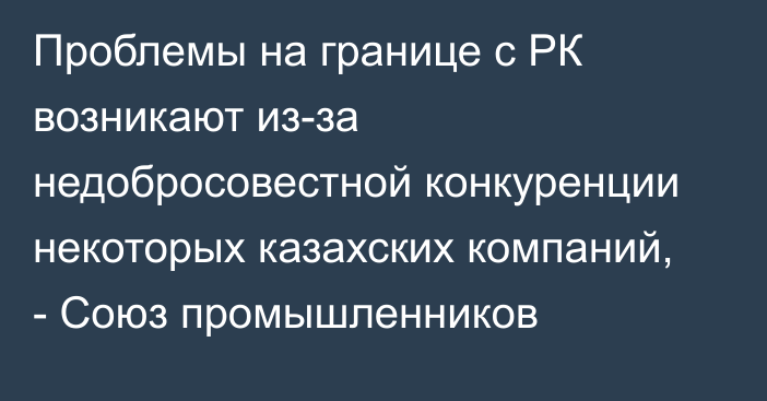 Проблемы на границе с РК возникают  из-за недобросовестной конкуренции некоторых казахских компаний, - Союз промышленников