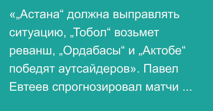 «„Астана“ должна выправлять ситуацию, „Тобол“ возьмет реванш, „Ордабасы“ и „Актобе“ победят аутсайдеров». Павел Евтеев спрогнозировал матчи 12-го тура КПЛ