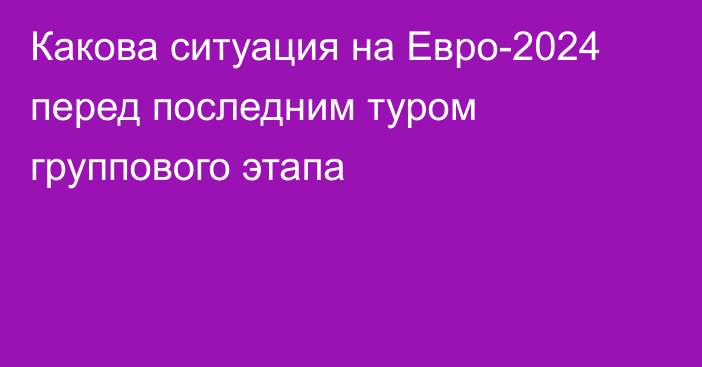 Какова ситуация на Евро-2024 перед последним туром группового этапа