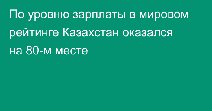 По уровню зарплаты в мировом рейтинге Казахстан оказался на 80-м месте