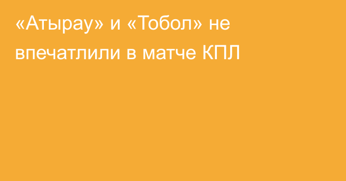 «Атырау» и «Тобол» не впечатлили в матче КПЛ