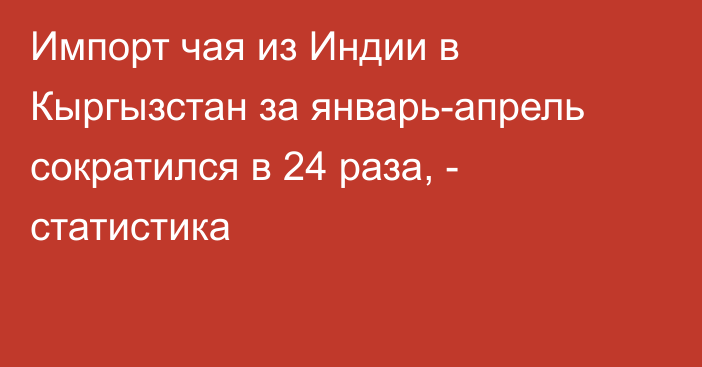 Импорт чая из Индии в Кыргызстан за январь-апрель сократился в 24 раза, - статистика