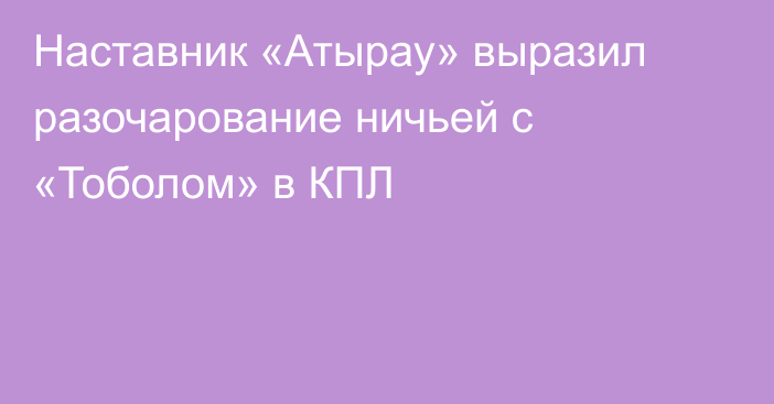 Наставник «Атырау» выразил разочарование ничьей с «Тоболом» в КПЛ