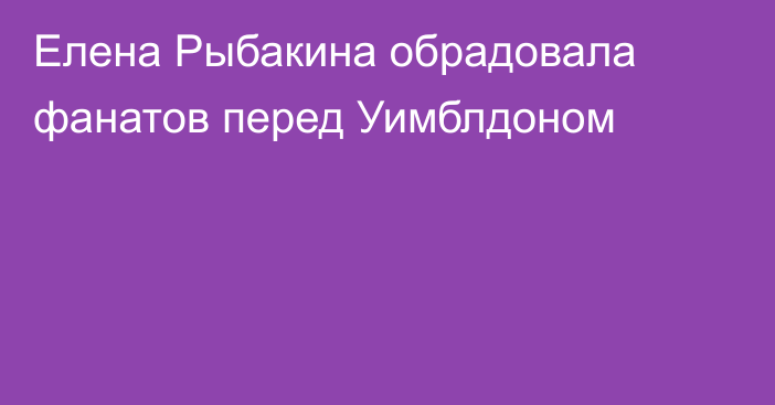 Елена Рыбакина обрадовала фанатов перед Уимблдоном