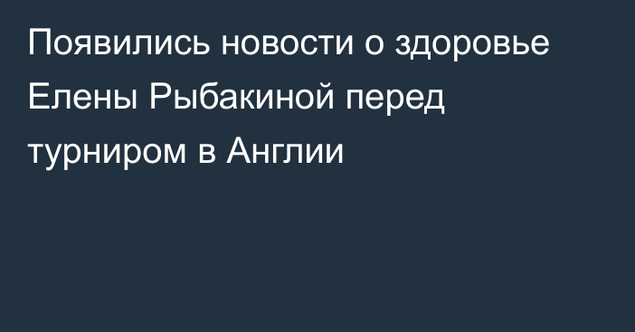 Появились новости о здоровье Елены Рыбакиной перед турниром в Англии