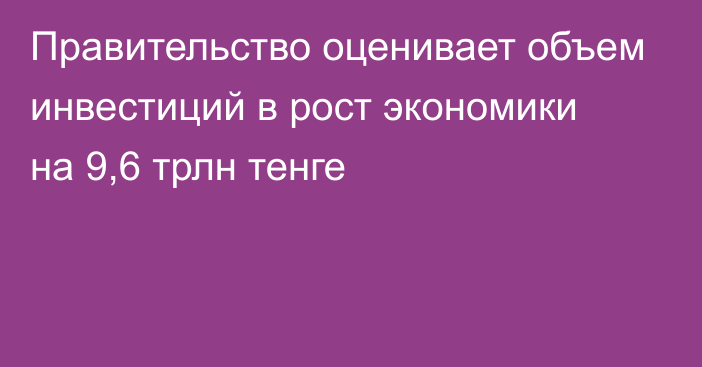 Правительство оценивает объем инвестиций в рост экономики на 9,6 трлн тенге