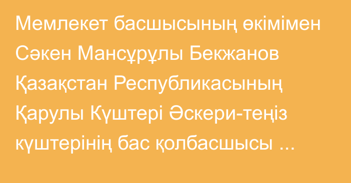 Мемлекет басшысының өкімімен Сәкен Мансұрұлы Бекжанов Қазақстан Республикасының Қарулы Күштері Әскери-теңіз күштерінің бас қолбасшысы лауазымынан босатылды