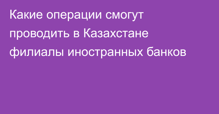 Какие операции смогут проводить в Казахстане филиалы иностранных банков