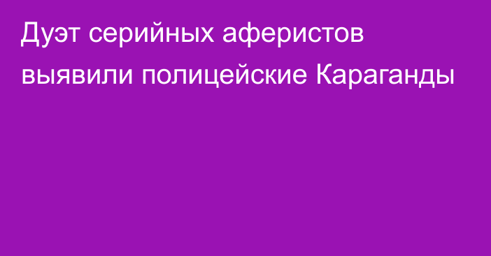 Дуэт серийных аферистов выявили полицейские Караганды