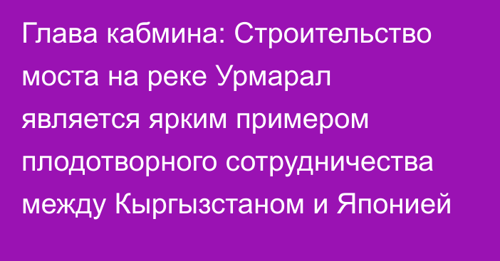 Глава кабмина: Строительство моста на реке Урмарал является ярким примером плодотворного сотрудничества между Кыргызстаном и Японией