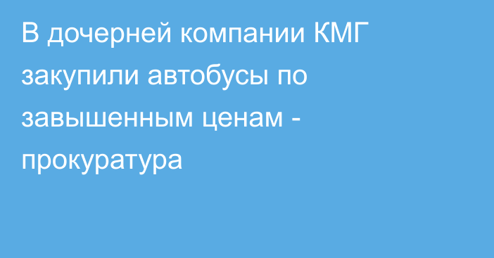 В дочерней компании КМГ закупили автобусы по завышенным ценам - прокуратура