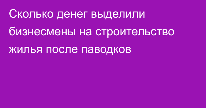 Сколько денег выделили бизнесмены на строительство жилья после паводков