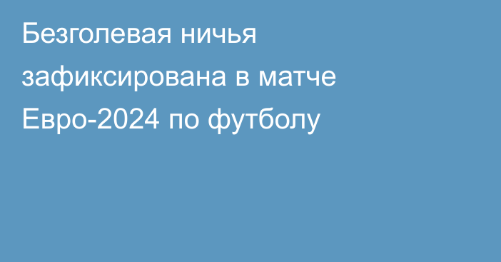 Безголевая ничья зафиксирована в матче Евро-2024 по футболу