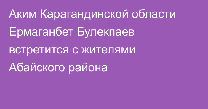 Аким Карагандинской области Ермаганбет Булекпаев встретится с жителями Абайского района