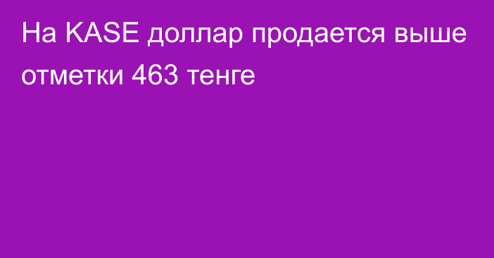 На KASE доллар продается выше отметки 	
463 тенге