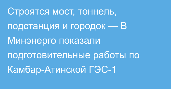 Строятся мост, тоннель, подстанция и городок — В Минэнерго показали подготовительные работы по Камбар-Атинской ГЭС-1