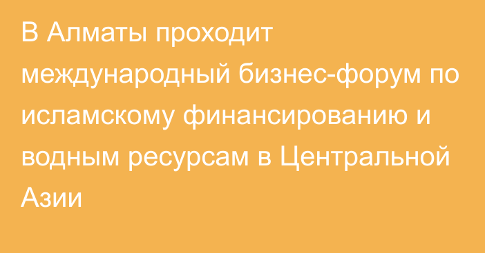 В Алматы проходит международный бизнес-форум по исламскому финансированию и водным ресурсам в Центральной Азии